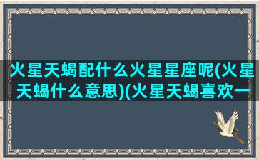 火星天蝎配什么火星星座呢(火星天蝎什么意思)(火星天蝎喜欢一个人的表现)