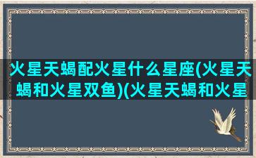 火星天蝎配火星什么星座(火星天蝎和火星双鱼)(火星天蝎和火星天秤配吗)