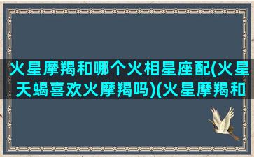 火星摩羯和哪个火相星座配(火星天蝎喜欢火摩羯吗)(火星摩羯和火星天蝎哪个厉害)