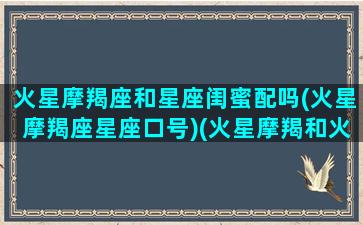 火星摩羯座和星座闺蜜配吗(火星摩羯座星座口号)(火星摩羯和火星金牛配吗)