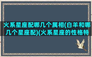 火系星座配哪几个属相(白羊和哪几个星座配)(火系星座的性格特点)