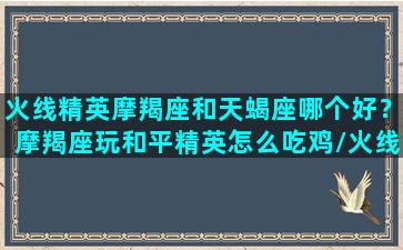 火线精英摩羯座和天蝎座哪个好？摩羯座玩和平精英怎么吃鸡/火线精英摩羯座和天蝎座哪个好？摩羯座玩和平精英怎么吃鸡-我的网站