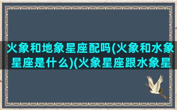 火象和地象星座配吗(火象和水象星座是什么)(火象星座跟水象星座合得来吗)