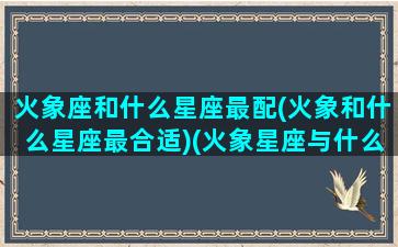 火象座和什么星座最配(火象和什么星座最合适)(火象星座与什么星座合得来)