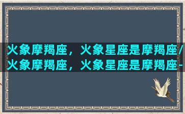 火象摩羯座，火象星座是摩羯座/火象摩羯座，火象星座是摩羯座-我的网站