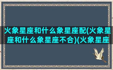 火象星座和什么象星座配(火象星座和什么象星座不合)(火象星座和什么星座合得来)