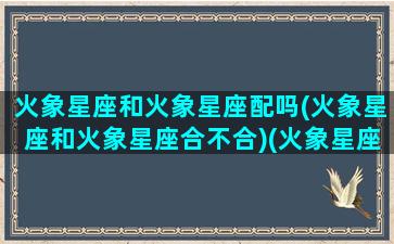 火象星座和火象星座配吗(火象星座和火象星座合不合)(火象星座和哪些星座配)