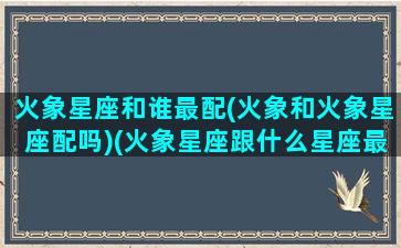 火象星座和谁最配(火象和火象星座配吗)(火象星座跟什么星座最配)