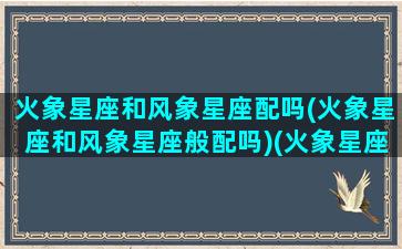 火象星座和风象星座配吗(火象星座和风象星座般配吗)(火象星座和风象星座合适吗)