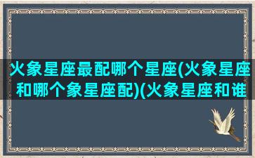 火象星座最配哪个星座(火象星座和哪个象星座配)(火象星座和谁最配)