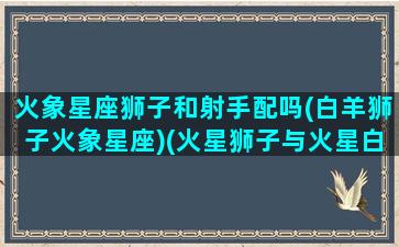 火象星座狮子和射手配吗(白羊狮子火象星座)(火星狮子与火星白羊)