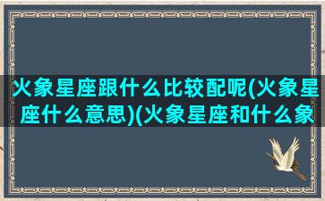 火象星座跟什么比较配呢(火象星座什么意思)(火象星座和什么象星座合适)