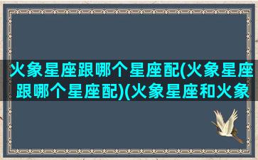 火象星座跟哪个星座配(火象星座跟哪个星座配)(火象星座和火象适合吗)