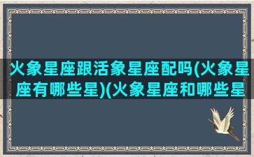 火象星座跟活象星座配吗(火象星座有哪些星)(火象星座和哪些星座配)