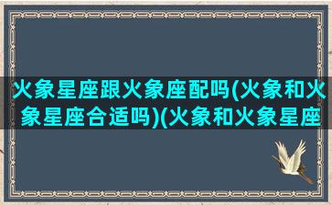 火象星座跟火象座配吗(火象和火象星座合适吗)(火象和火象星座怎么样)