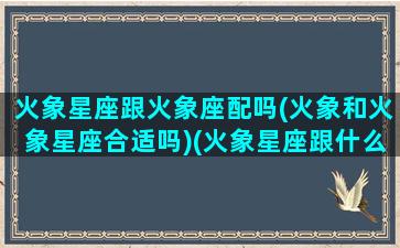 火象星座跟火象座配吗(火象和火象星座合适吗)(火象星座跟什么星座更配)