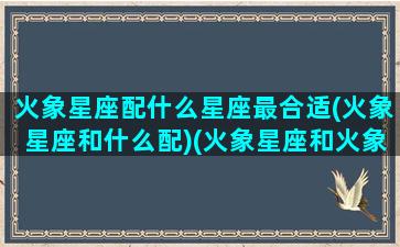 火象星座配什么星座最合适(火象星座和什么配)(火象星座和火象星座配对)