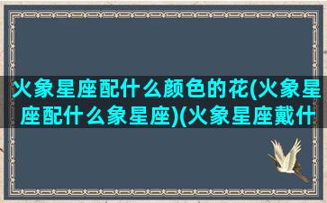 火象星座配什么颜色的花(火象星座配什么象星座)(火象星座戴什么首饰)