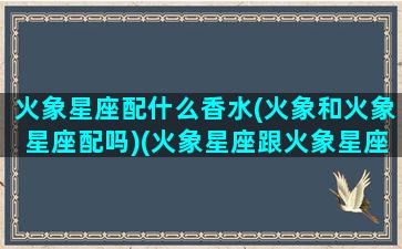 火象星座配什么香水(火象和火象星座配吗)(火象星座跟火象星座配)