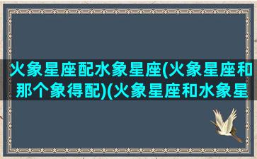 火象星座配水象星座(火象星座和那个象得配)(火象星座和水象星座是否般配)