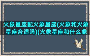 火象星座配火象星座(火象和火象星座合适吗)(火象星座和什么象星座最配)