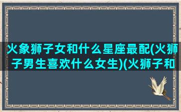 火象狮子女和什么星座最配(火狮子男生喜欢什么女生)(火狮子和火射手)