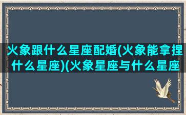 火象跟什么星座配婚(火象能拿捏什么星座)(火象星座与什么星座配)