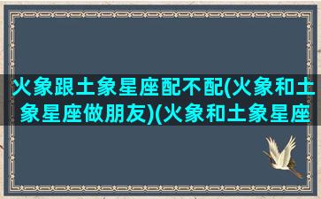 火象跟土象星座配不配(火象和土象星座做朋友)(火象和土象星座谁克谁)