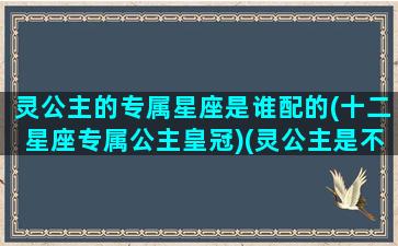 灵公主的专属星座是谁配的(十二星座专属公主皇冠)(灵公主是不是双鱼座)