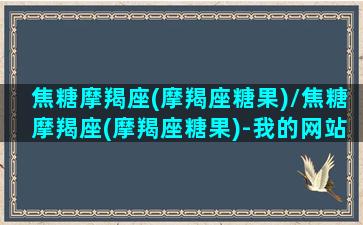 焦糖摩羯座(摩羯座糖果)/焦糖摩羯座(摩羯座糖果)-我的网站(摩羯座的棒棒糖)