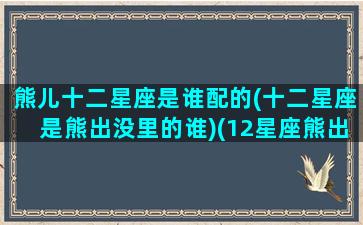 熊儿十二星座是谁配的(十二星座是熊出没里的谁)(12星座熊出没代表)