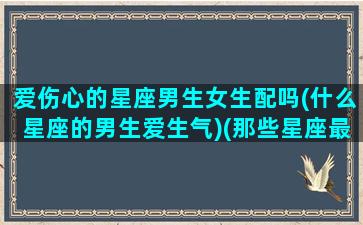 爱伤心的星座男生女生配吗(什么星座的男生爱生气)(那些星座最爱伤害爱人)