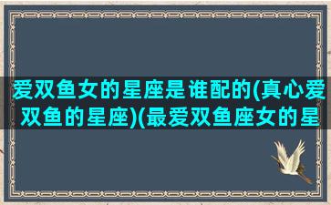 爱双鱼女的星座是谁配的(真心爱双鱼的星座)(最爱双鱼座女的星座男)