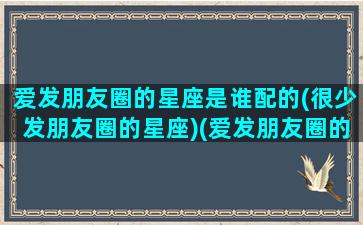 爱发朋友圈的星座是谁配的(很少发朋友圈的星座)(爱发朋友圈的人最好命)