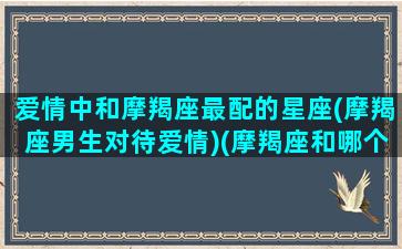 爱情中和摩羯座最配的星座(摩羯座男生对待爱情)(摩羯座和哪个星座的男生最配)