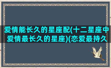 爱情能长久的星座配(十二星座中爱情最长久的星座)(恋爱最持久的星座)