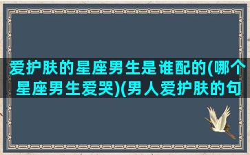 爱护肤的星座男生是谁配的(哪个星座男生爱哭)(男人爱护肤的句子)