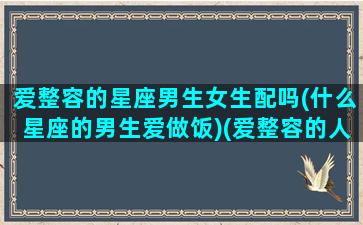 爱整容的星座男生女生配吗(什么星座的男生爱做饭)(爱整容的人是怎么想的)