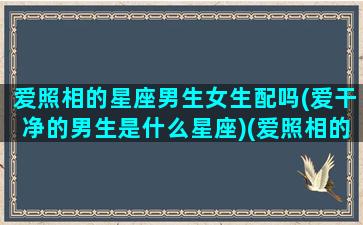 爱照相的星座男生女生配吗(爱干净的男生是什么星座)(爱照相的人怎么形容)