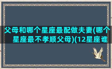 父母和哪个星座最配做夫妻(哪个星座最不孝顺父母)(12星座谁最孝顺父母排名)