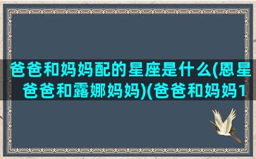 爸爸和妈妈配的星座是什么(恩星爸爸和露娜妈妈)(爸爸和妈妈10个区别)