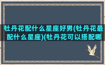 牡丹花配什么星座好男(牡丹花最配什么星座)(牡丹花可以搭配哪些花茶)