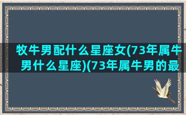 牧牛男配什么星座女(73年属牛男什么星座)(73年属牛男的最佳配偶)