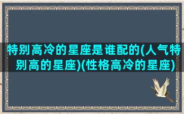 特别高冷的星座是谁配的(人气特别高的星座)(性格高冷的星座)