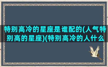 特别高冷的星座是谁配的(人气特别高的星座)(特别高冷的人什么星座)