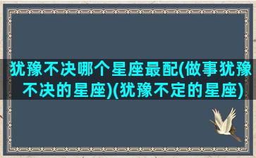 犹豫不决哪个星座最配(做事犹豫不决的星座)(犹豫不定的星座)