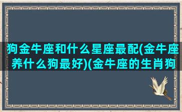 狗金牛座和什么星座最配(金牛座养什么狗最好)(金牛座的生肖狗)