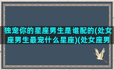 独宠你的星座男生是谁配的(处女座男生最宠什么星座)(处女座男宠溺爱的女生)