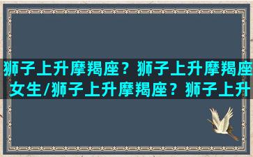 狮子上升摩羯座？狮子上升摩羯座女生/狮子上升摩羯座？狮子上升摩羯座女生-我的网站