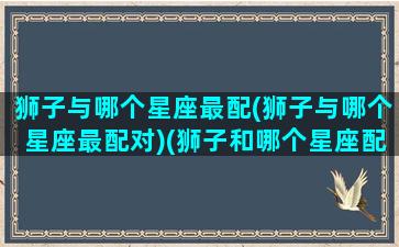 狮子与哪个星座最配(狮子与哪个星座最配对)(狮子和哪个星座配)